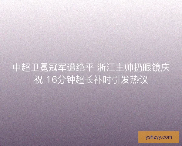 中超卫冕冠军遭绝平 浙江主帅扔眼镜庆祝 16分钟超长补时引发热议