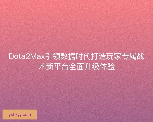 Dota2Max引领数据时代打造玩家专属战术新平台全面升级体验